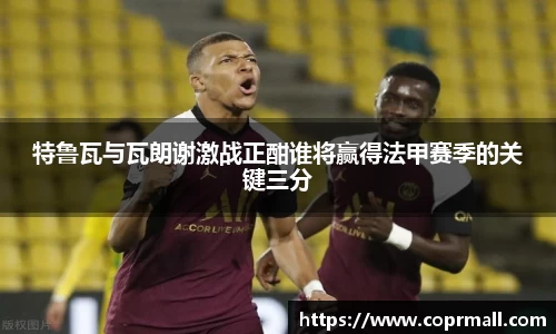 特鲁瓦与瓦朗谢激战正酣谁将赢得法甲赛季的关键三分