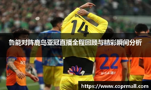 鲁能对阵鹿岛亚冠直播全程回顾与精彩瞬间分析